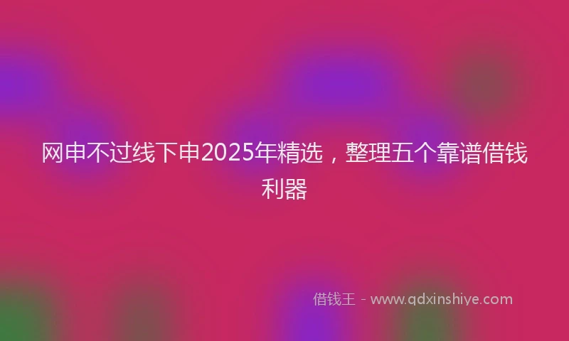 网申不过线下申2025年精选，整理五个靠谱借钱利器