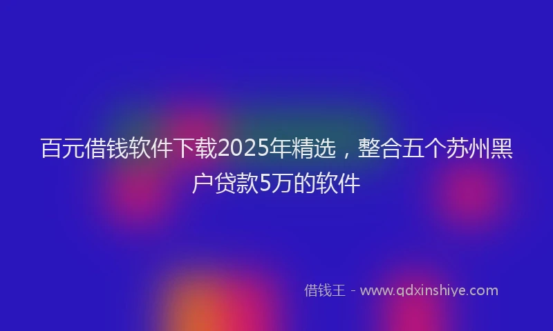 百元借钱软件下载2025年精选，整合五个苏州黑户贷款5万的软件