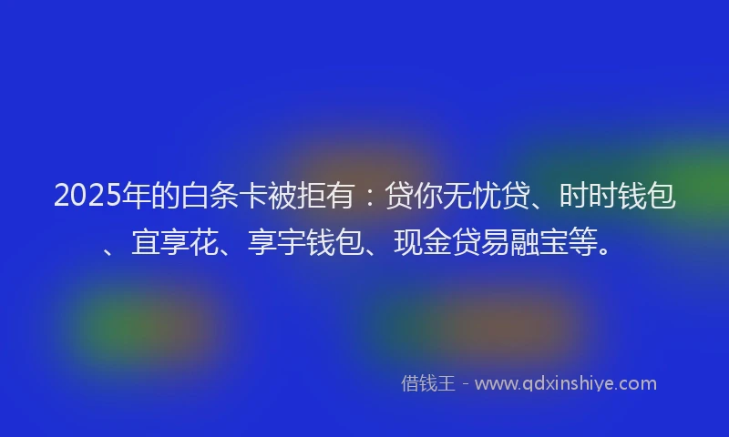 2025年的白条卡被拒有：贷你无忧贷、时时钱包、宜享花、享宇钱包、现金贷易融宝等。