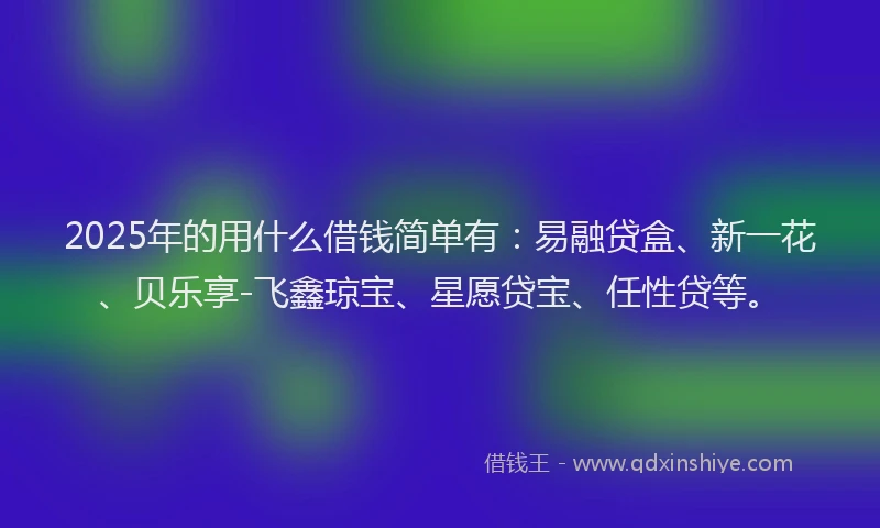 2025年的用什么借钱简单有：易融贷盒、新一花、贝乐享-飞鑫琼宝、星愿贷宝、任性贷等。