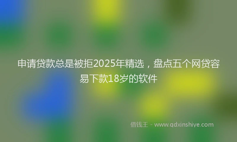 申请贷款总是被拒2025年精选，盘点五个网贷容易下款18岁的软件