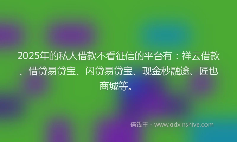 2025年的私人借款不看征信的平台有：祥云借款、借贷易贷宝、闪贷易贷宝、现金秒融途、匠也商城等。