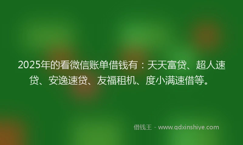 2025年的看微信账单借钱有：天天富贷、超人速贷、安逸速贷、友福租机、度小满速借等。