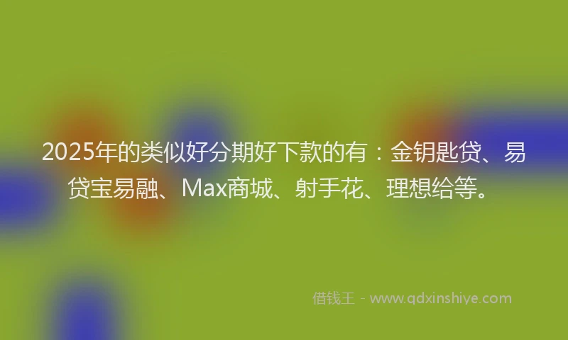 2025年的类似好分期好下款的有：金钥匙贷、易贷宝易融、Max商城、射手花、理想给等。