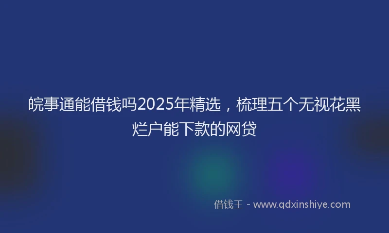 皖事通能借钱吗2025年精选，梳理五个无视花黑烂户能下款的网贷