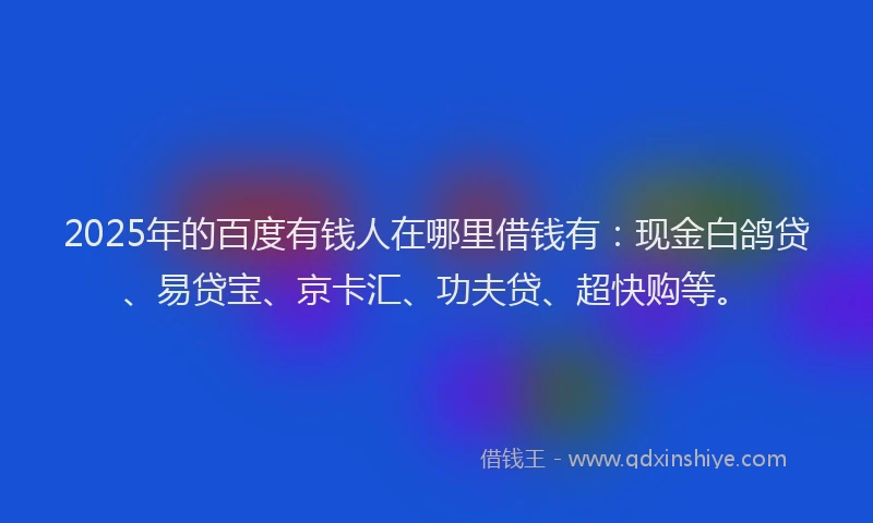 2025年的百度有钱人在哪里借钱有：现金白鸽贷、易贷宝、京卡汇、功夫贷、超快购等。