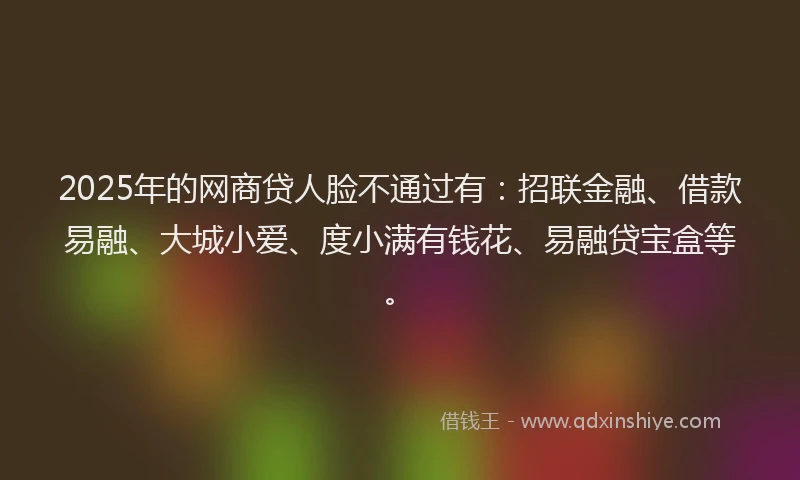 2025年的网商贷人脸不通过有：招联金融、借款易融、大城小爱、度小满有钱花、易融贷宝盒等。