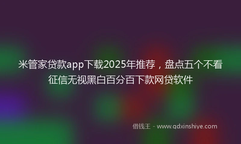 米管家贷款app下载2025年推荐，盘点五个不看征信无视黑白百分百下款网贷软件