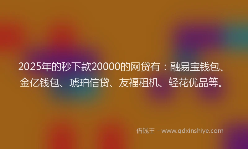 2025年的秒下款20000的网贷有：融易宝钱包、金亿钱包、琥珀信贷、友福租机、轻花优品等。