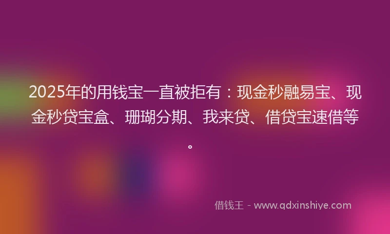 2025年的用钱宝一直被拒有：现金秒融易宝、现金秒贷宝盒、珊瑚分期、我来贷、借贷宝速借等。