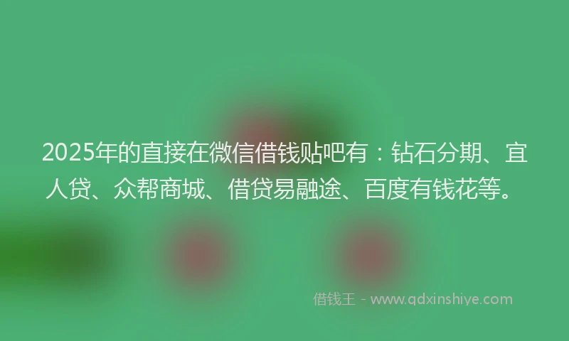 2025年的直接在微信借钱贴吧有：钻石分期、宜人贷、众帮商城、借贷易融途、百度有钱花等。