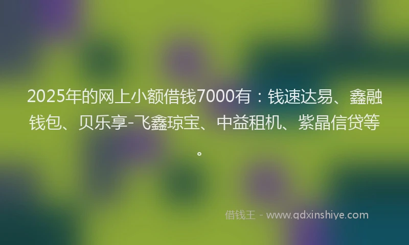 2025年的网上小额借钱7000有：钱速达易、鑫融钱包、贝乐享-飞鑫琼宝、中益租机、紫晶信贷等。