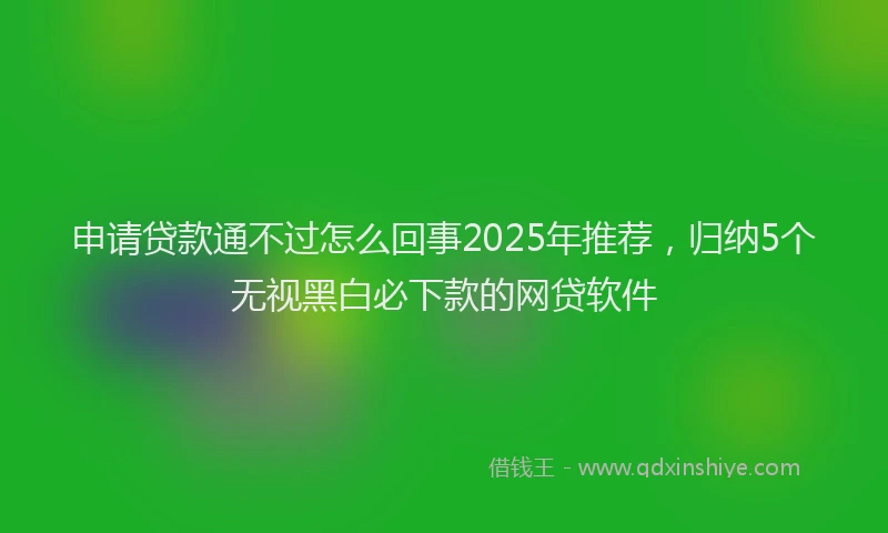 申请贷款通不过怎么回事2025年推荐，归纳5个无视黑白必下款的网贷软件