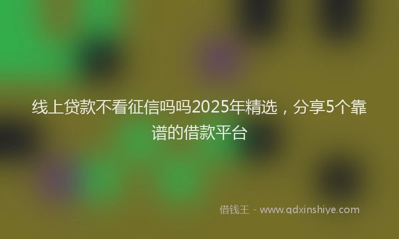 线上贷款不看征信吗吗2025年精选，分享5个靠谱的借款平台