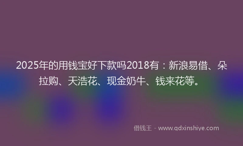 2025年的用钱宝好下款吗2018有：新浪易借、朵拉购、天浩花、现金奶牛、钱来花等。