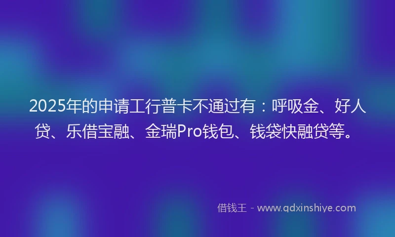 2025年的申请工行普卡不通过有：呼吸金、好人贷、乐借宝融、金瑞Pro钱包、钱袋快融贷等。