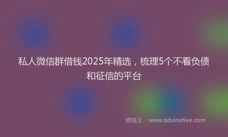 私人微信群借钱2025年精选，梳理5个不看负债和征信的平台