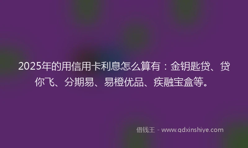 2025年的用信用卡利息怎么算有：金钥匙贷、贷你飞、分期易、易橙优品、疾融宝盒等。
