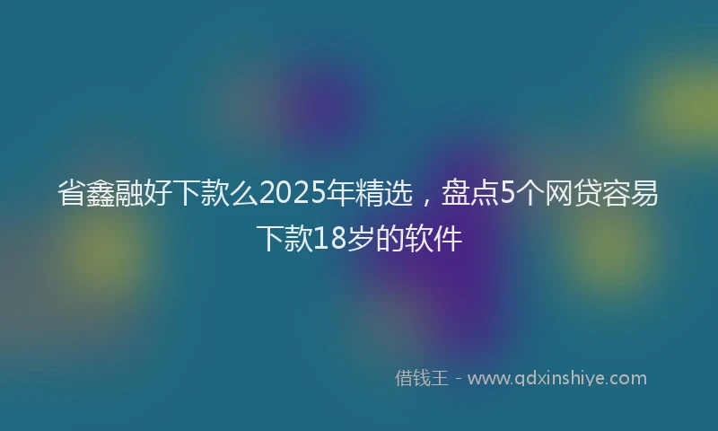 省鑫融好下款么2025年精选，盘点5个网贷容易下款18岁的软件