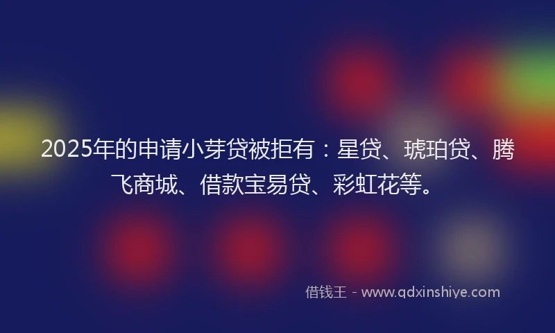 2025年的申请小芽贷被拒有：星贷、琥珀贷、腾飞商城、借款宝易贷、彩虹花等。