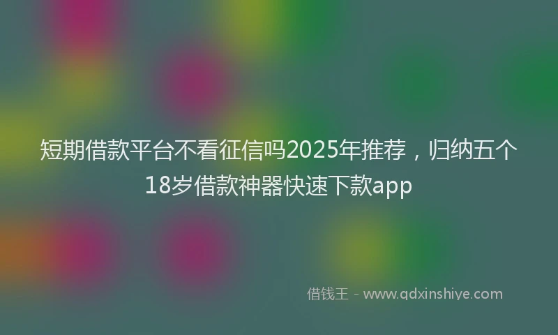 短期借款平台不看征信吗2025年推荐，归纳五个18岁借款神器快速下款app