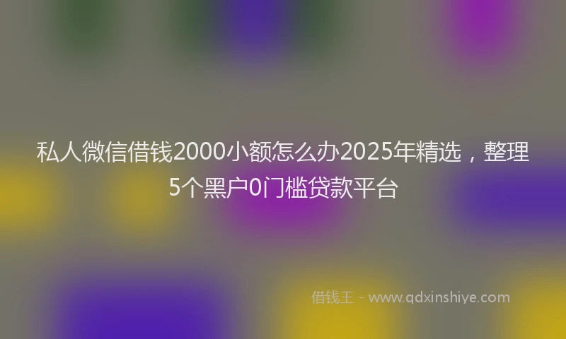私人微信借钱2000小额怎么办2025年精选，整理5个黑户0门槛贷款平台