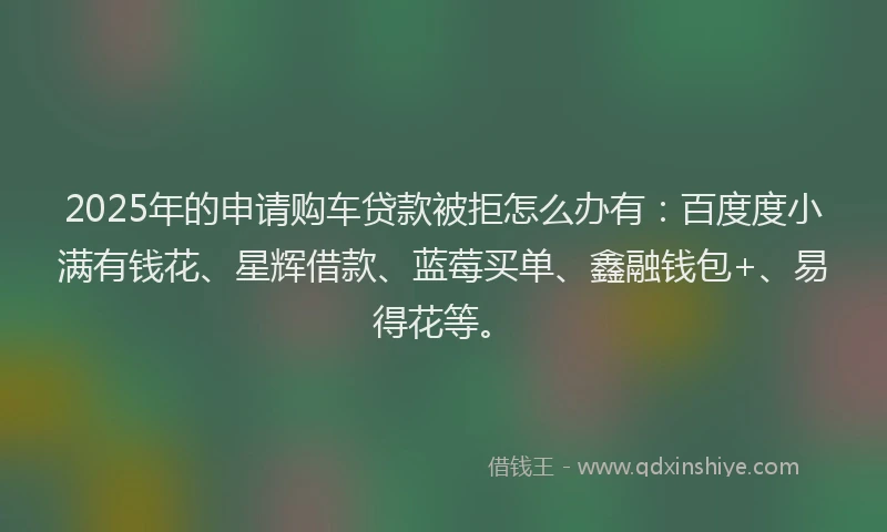 2025年的申请购车贷款被拒怎么办有：百度度小满有钱花、星辉借款、蓝莓买单、鑫融钱包+、易得花等。