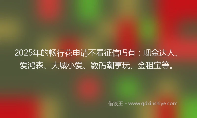 2025年的畅行花申请不看征信吗有：现金达人、爱鸿森、大城小爱、数码潮享玩、金租宝等。