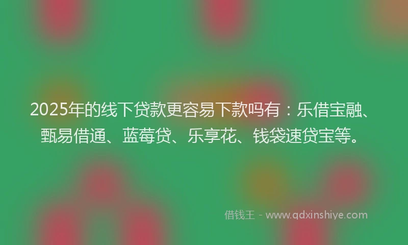 2025年的线下贷款更容易下款吗有：乐借宝融、甄易借通、蓝莓贷、乐享花、钱袋速贷宝等。