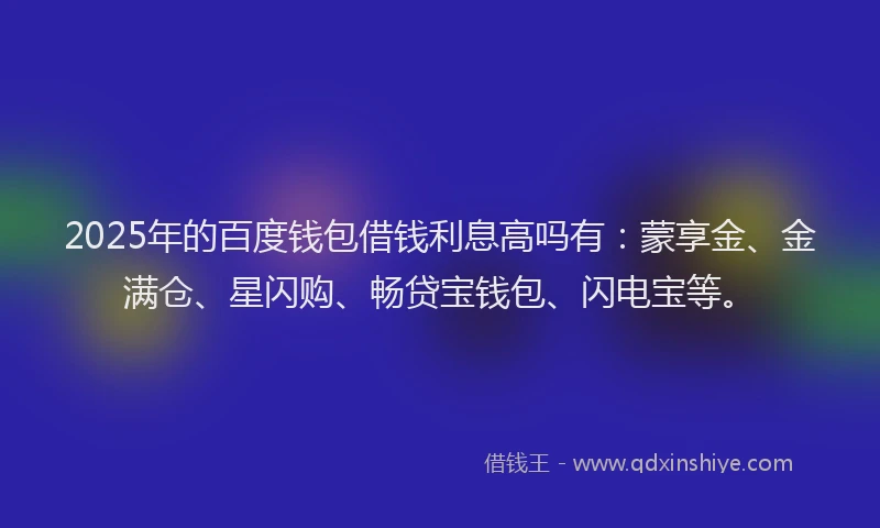 2025年的百度钱包借钱利息高吗有：蒙享金、金满仓、星闪购、畅贷宝钱包、闪电宝等。