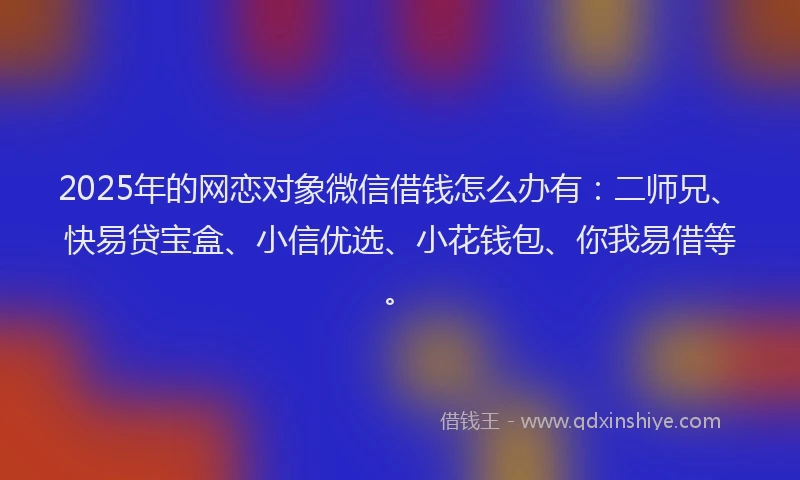 2025年的网恋对象微信借钱怎么办有：二师兄、快易贷宝盒、小信优选、小花钱包、你我易借等。