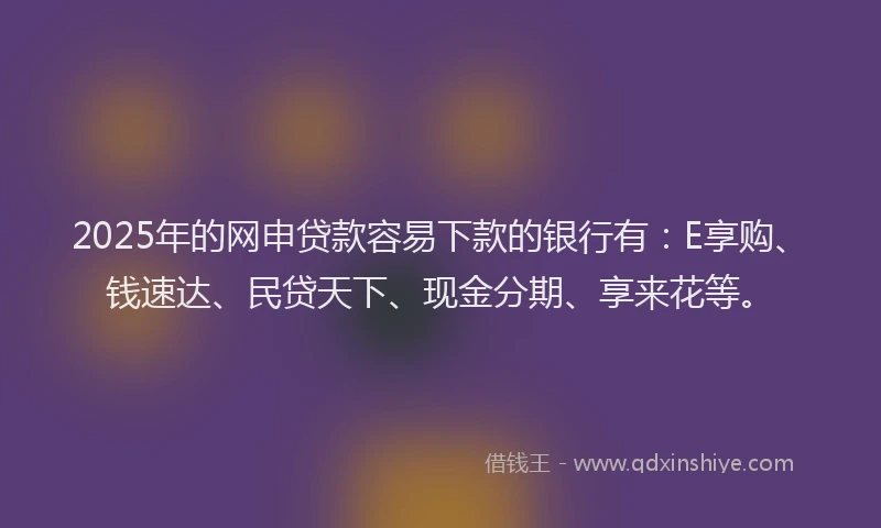 2025年的网申贷款容易下款的银行有：E享购、钱速达、民贷天下、现金分期、享来花等。