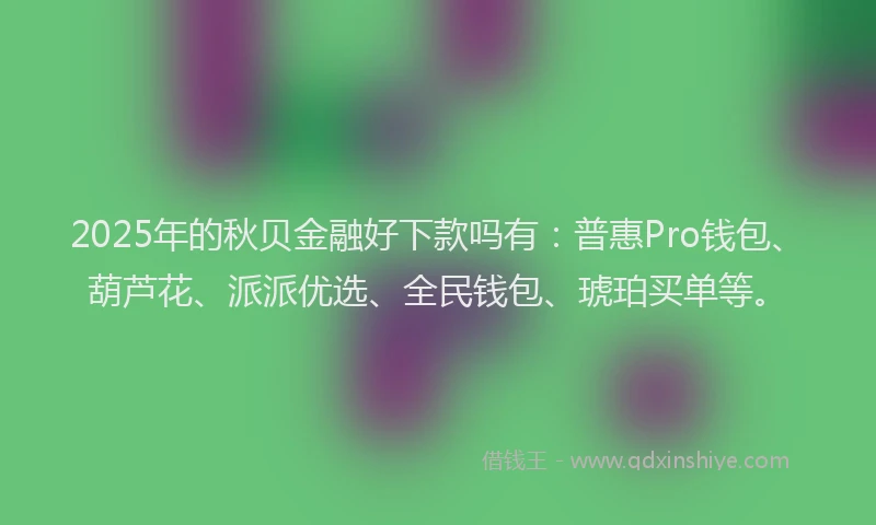 2025年的秋贝金融好下款吗有：普惠Pro钱包、葫芦花、派派优选、全民钱包、琥珀买单等。