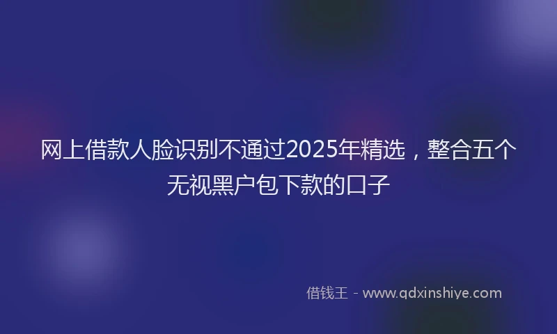 网上借款人脸识别不通过2025年精选，整合五个无视黑户包下款的口子