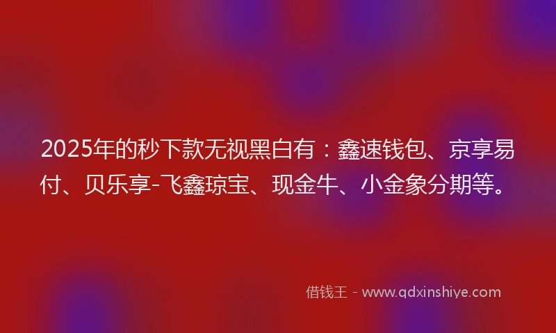 2025年的秒下款无视黑白有：鑫速钱包、京享易付、贝乐享-飞鑫琼宝、现金牛、小金象分期等。