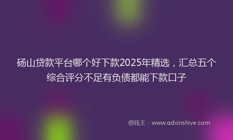 砀山贷款平台哪个好下款2025年精选，汇总五个综合评分不足有负债都能下款口子