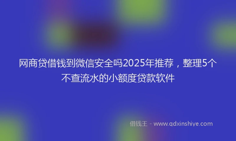 网商贷借钱到微信安全吗2025年推荐，整理5个不查流水的小额度贷款软件