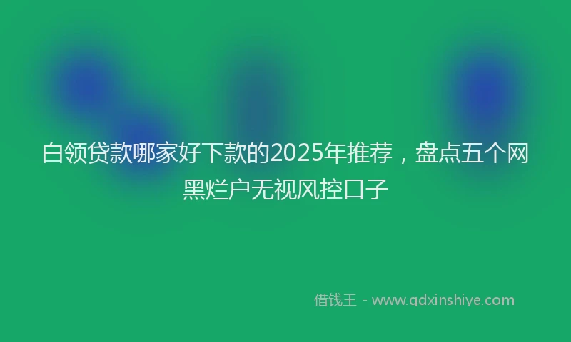 白领贷款哪家好下款的2025年推荐，盘点五个网黑烂户无视风控口子