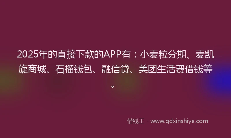 2025年的直接下款的APP有：小麦粒分期、麦凯旋商城、石榴钱包、融信贷、美团生活费借钱等。
