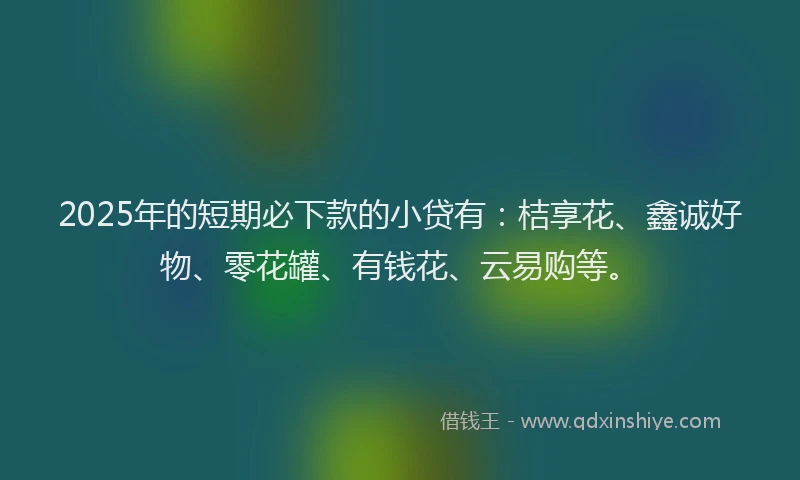 2025年的短期必下款的小贷有：桔享花、鑫诚好物、零花罐、有钱花、云易购等。
