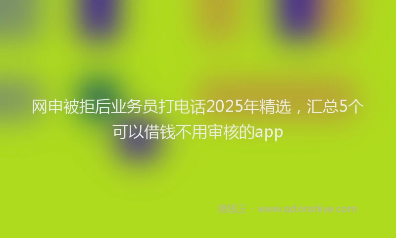 网申被拒后业务员打电话2025年精选，汇总5个可以借钱不用审核的app