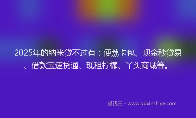 2025年的纳米贷不过有：便荔卡包、现金秒贷易、借款宝速贷通、现租柠檬、丫头商城等。