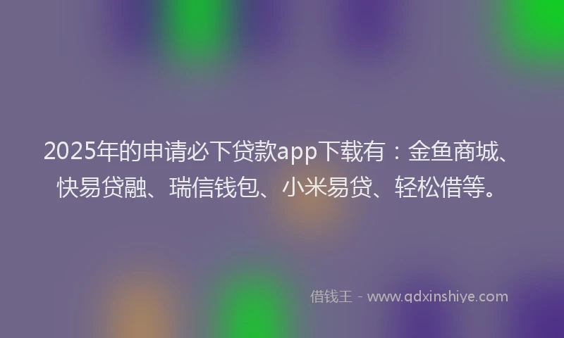 2025年的申请必下贷款app下载有：金鱼商城、快易贷融、瑞信钱包、小米易贷、轻松借等。