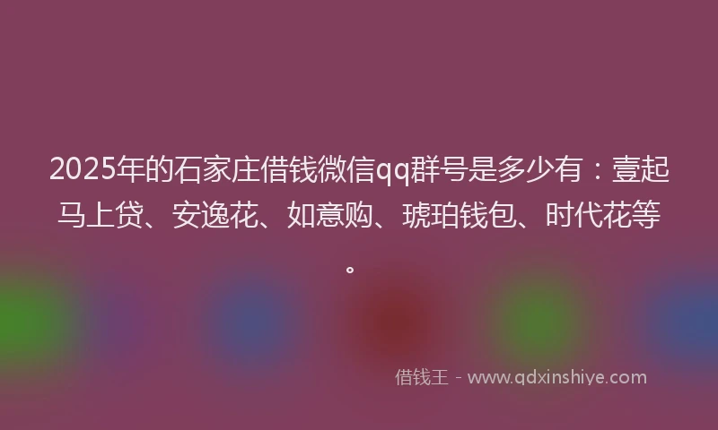 2025年的石家庄借钱微信qq群号是多少有：壹起马上贷、安逸花、如意购、琥珀钱包、时代花等。