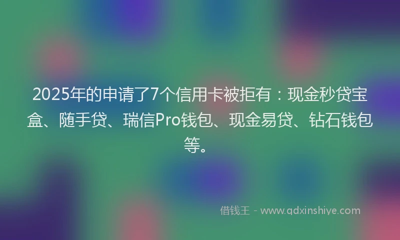 2025年的申请了7个信用卡被拒有：现金秒贷宝盒、随手贷、瑞信Pro钱包、现金易贷、钻石钱包等。