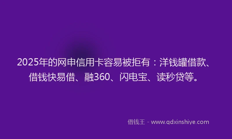 2025年的网申信用卡容易被拒有：洋钱罐借款、借钱快易借、融360、闪电宝、读秒贷等。