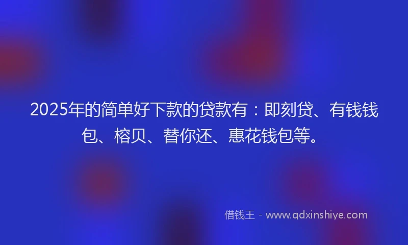 2025年的简单好下款的贷款有：即刻贷、有钱钱包、榕贝、替你还、惠花钱包等。