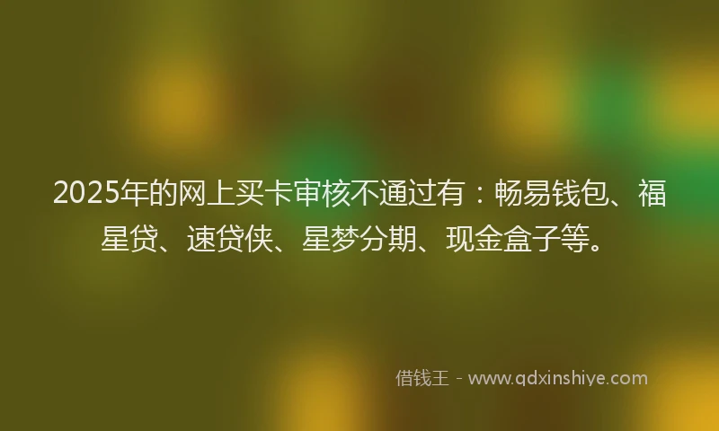 2025年的网上买卡审核不通过有：畅易钱包、福星贷、速贷侠、星梦分期、现金盒子等。