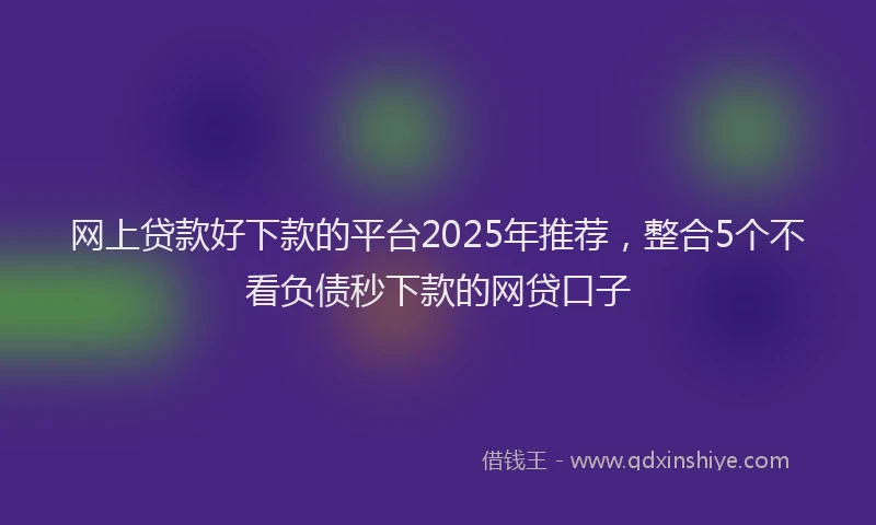 网上贷款好下款的平台2025年推荐，整合5个不看负债秒下款的网贷口子