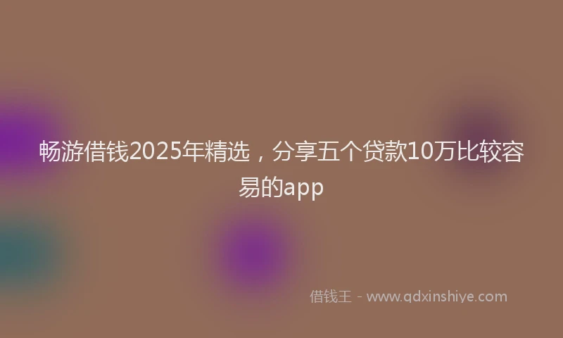 畅游借钱2025年精选，分享五个贷款10万比较容易的app